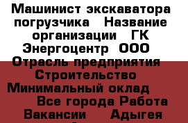 Машинист экскаватора-погрузчика › Название организации ­ ГК Энергоцентр, ООО › Отрасль предприятия ­ Строительство › Минимальный оклад ­ 30 000 - Все города Работа » Вакансии   . Адыгея респ.,Адыгейск г.